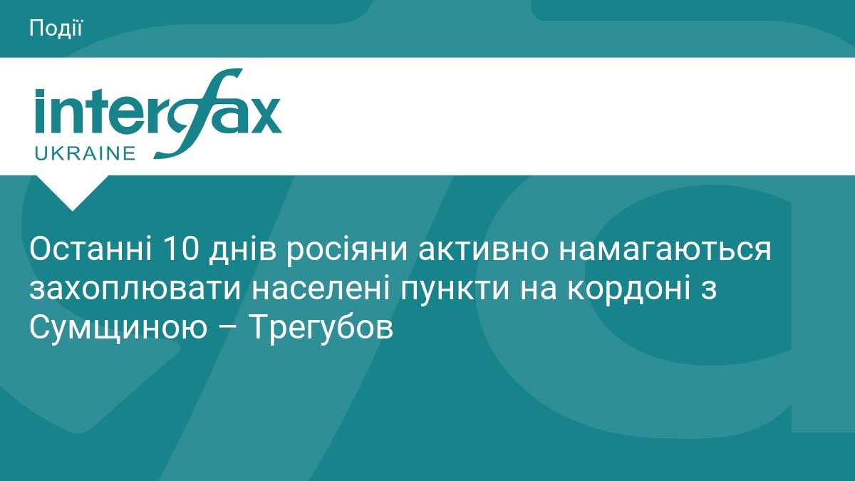 Останні 10 днів росіяни активно намагаються захоплювати населені пункти на кордоні з Сумщиною – Трегубов