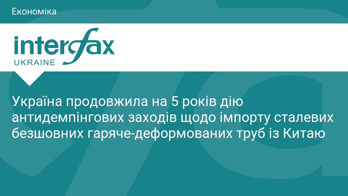 Україна продовжила на 5 років дію антидемпінгових заходів щодо імпорту сталевих безшовних гаряче-деформованих труб із Китаю